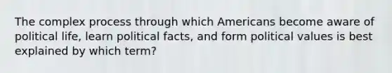 The complex process through which Americans become aware of political life, learn political facts, and form political values is best explained by which term?