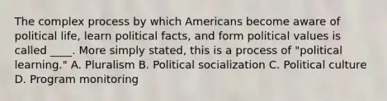 The complex process by which Americans become aware of political life, learn political facts, and form political values is called ____. More simply stated, this is a process of "political learning." A. Pluralism B. Political socialization C. Political culture D. Program monitoring