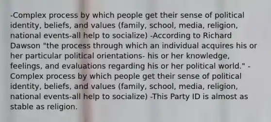 -Complex process by which people get their sense of political identity, beliefs, and values (family, school, media, religion, national events-all help to socialize) -According to Richard Dawson "the process through which an individual acquires his or her particular political orientations- his or her knowledge, feelings, and evaluations regarding his or her political world." -Complex process by which people get their sense of political identity, beliefs, and values (family, school, media, religion, national events-all help to socialize) -This Party ID is almost as stable as religion.