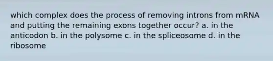 which complex does the process of removing introns from mRNA and putting the remaining exons together occur? a. in the anticodon b. in the polysome c. in the spliceosome d. in the ribosome