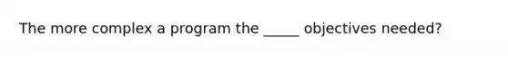 The more complex a program the _____ objectives needed?