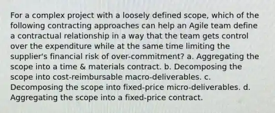 For a complex project with a loosely defined scope, which of the following contracting approaches can help an Agile team define a contractual relationship in a way that the team gets control over the expenditure while at the same time limiting the supplier's financial risk of over-commitment? a. Aggregating the scope into a time & materials contract. b. Decomposing the scope into cost-reimbursable macro-deliverables. c. Decomposing the scope into fixed-price micro-deliverables. d. Aggregating the scope into a fixed-price contract.