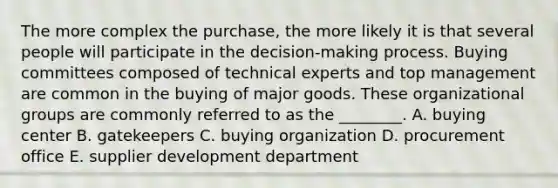 The more complex the​ purchase, the more likely it is that several people will participate in the​ decision-making process. Buying committees composed of technical experts and top management are common in the buying of major goods. These organizational groups are commonly referred to as the​ ________. A. buying center B. gatekeepers C. buying organization D. procurement office E. supplier development department