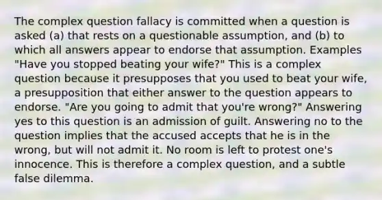 The complex question fallacy is committed when a question is asked (a) that rests on a questionable assumption, and (b) to which all answers appear to endorse that assumption. Examples "Have you stopped beating your wife?" This is a complex question because it presupposes that you used to beat your wife, a presupposition that either answer to the question appears to endorse. "Are you going to admit that you're wrong?" Answering yes to this question is an admission of guilt. Answering no to the question implies that the accused accepts that he is in the wrong, but will not admit it. No room is left to protest one's innocence. This is therefore a complex question, and a subtle false dilemma.