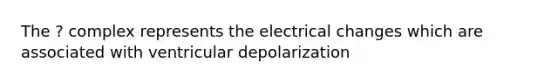 The ? complex represents the electrical changes which are associated with ventricular depolarization