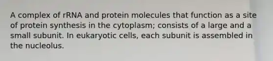 A complex of rRNA and protein molecules that function as a site of protein synthesis in the cytoplasm; consists of a large and a small subunit. In eukaryotic cells, each subunit is assembled in the nucleolus.