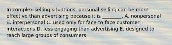 In complex selling​ situations, personal selling can be more effective than advertising because it is​ ________. A. nonpersonal B. interpersonal C. used only for​ face-to-face customer interactions D. less engaging than advertising E. designed to reach large groups of consumers