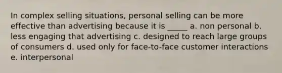 In complex selling situations, personal selling can be more effective than advertising because it is _____ a. non personal b. less engaging that advertising c. designed to reach large groups of consumers d. used only for face-to-face customer interactions e. interpersonal