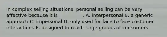 In complex selling​ situations, personal selling can be very effective because it is​ __________. A. interpersonal B. a generic approach C. impersonal D. only used for face to face customer interactions E. designed to reach large groups of consumers