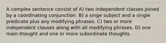 A complex sentence consist of A) two independent classes joined by a coordinating conjunction. B) a singe subject and a single predicate plus any modifying phrases. C) two or more independent clauses along with all modifying phrases. D) one main thought and one or more subordinate thoughts.