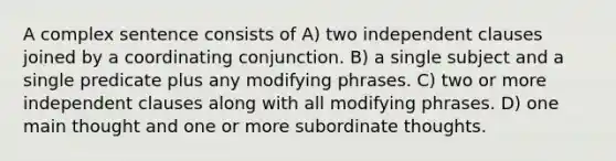 A complex sentence consists of A) two independent clauses joined by a coordinating conjunction. B) a single subject and a single predicate plus any modifying phrases. C) two or more independent clauses along with all modifying phrases. D) one main thought and one or more subordinate thoughts.