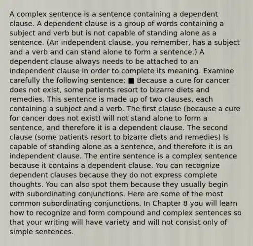 A complex sentence is a sentence containing a dependent clause. A dependent clause is a group of words containing a subject and verb but is not capable of standing alone as a sentence. (An independent clause, you remember, has a subject and a verb and can stand alone to form a sentence.) A dependent clause always needs to be attached to an independent clause in order to complete its meaning. Examine carefully the following sentence: ■ Because a cure for cancer does not exist, some patients resort to bizarre diets and remedies. This sentence is made up of two clauses, each containing a subject and a verb. The first clause (because a cure for cancer does not exist) will not stand alone to form a sentence, and therefore it is a dependent clause. The second clause (some patients resort to bizarre diets and remedies) is capable of standing alone as a sentence, and therefore it is an independent clause. The entire sentence is a complex sentence because it contains a dependent clause. You can recognize dependent clauses because they do not express complete thoughts. You can also spot them because they usually begin with subordinating conjunctions. Here are some of the most common subordinating conjunctions. In Chapter 8 you will learn how to recognize and form compound and complex sentences so that your writing will have variety and will not consist only of simple sentences.