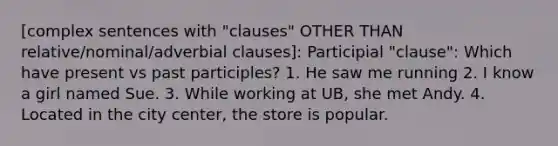 [complex sentences with "clauses" OTHER THAN relative/nominal/adverbial clauses]: Participial "clause": Which have present vs past participles? 1. He saw me running 2. I know a girl named Sue. 3. While working at UB, she met Andy. 4. Located in the city center, the store is popular.