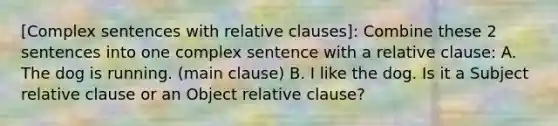 [Complex sentences with relative clauses]: Combine these 2 sentences into one complex sentence with a relative clause: A. The dog is running. (main clause) B. I like the dog. Is it a Subject relative clause or an Object relative clause?