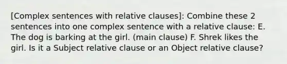 [Complex sentences with relative clauses]: Combine these 2 sentences into one complex sentence with a relative clause: E. The dog is barking at the girl. (main clause) F. Shrek likes the girl. Is it a Subject relative clause or an Object relative clause?