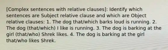 [Complex sentences with relative clauses]: Identify which sentences are Subject relative clause and which are Object relative clauses: 1. The dog that/which barks loud is running. 2. The dog (that/which) I like is running. 3. The dog is barking at the girl (that/who) Shrek likes. 4. The dog is barking at the girl that/who likes Shrek.