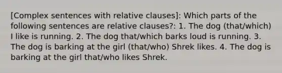 [Complex sentences with relative clauses]: Which parts of the following sentences are relative clauses?: 1. The dog (that/which) I like is running. 2. The dog that/which barks loud is running. 3. The dog is barking at the girl (that/who) Shrek likes. 4. The dog is barking at the girl that/who likes Shrek.