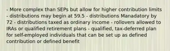 - More complex than SEPs but allow for higher contribution limits - distributions may begin at 59.5 - distributions Manadatory by 72 - distributions taxed as ordinary income - rollovers allowed to IRAs or qualified retirement plans - qualified, tax-deferred plan for self-employed individuals that can be set up as defined contribution or defined benefit