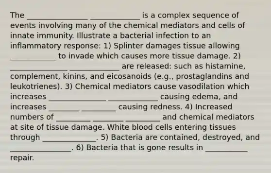 The ________________ _____________ is a complex sequence of events involving many of the chemical mediators and cells of innate immunity. Illustrate a bacterial infection to an inflammatory response: 1) Splinter damages tissue allowing ____________ to invade which causes more tissue damage. 2) _______________ _____________ are released: such as histamine, complement, kinins, and eicosanoids (e.g., prostaglandins and leukotrienes). 3) Chemical mediators cause vasodilation which increases _______________ _____________ causing edema, and increases ________ _________ causing redness. 4) Increased numbers of _________ ________ _________ and chemical mediators at site of tissue damage. White blood cells entering tissues through ______________. 5) Bacteria are contained, destroyed, and ________________. 6) Bacteria that is gone results in ___________ repair.