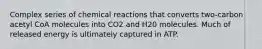 Complex series of chemical reactions that converts two-carbon acetyl CoA molecules into CO2 and H20 molecules. Much of released energy is ultimately captured in ATP.