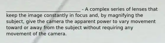 ________________________________ - A complex series of lenses that keep the image constantly in focus and, by magnifying the subject, give the camera the apparent power to vary movement toward or away from the subject without requiring any movement of the camera.