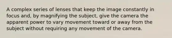 A complex series of lenses that keep the image constantly in focus and, by magnifying the subject, give the camera the apparent power to vary movement toward or away from the subject without requiring any movement of the camera.