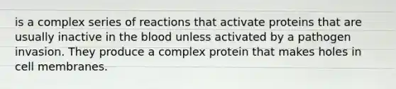 is a complex series of reactions that activate proteins that are usually inactive in the blood unless activated by a pathogen invasion. They produce a complex protein that makes holes in cell membranes.