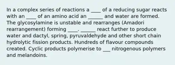 In a complex series of reactions a ____ of a reducing sugar reacts with an ____ of an amino acid an ______ and water are formed. The glycosylamine is unstable and rearranges (Amadori rearrangement) forming ____. ______ react further to produce water and dactyl, spring, pyruvaldehyde and other short chain hydrolytic fission products. Hundreds of flavour compounds created. Cyclic products polymerise to ___ nitrogenous polymers and melandoins.