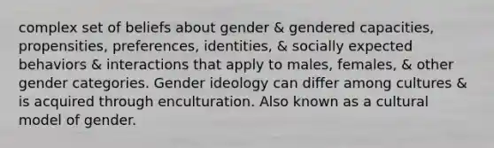 complex set of beliefs about gender & gendered capacities, propensities, preferences, identities, & socially expected behaviors & interactions that apply to males, females, & other gender categories. Gender ideology can differ among cultures & is acquired through enculturation. Also known as a cultural model of gender.