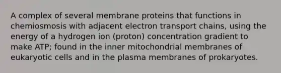 A complex of several membrane proteins that functions in chemiosmosis with adjacent electron transport chains, using the energy of a hydrogen ion (proton) concentration gradient to make ATP; found in the inner mitochondrial membranes of <a href='https://www.questionai.com/knowledge/kb526cpm6R-eukaryotic-cells' class='anchor-knowledge'>eukaryotic cells</a> and in the plasma membranes of prokaryotes.