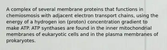 A complex of several membrane proteins that functions in chemiosmosis with adjacent electron transport chains, using the energy of a hydrogen ion (proton) concentration gradient to make ATP. ATP synthases are found in the inner mitochondrial membranes of eukaryotic cells and in the plasma membranes of prokaryotes.