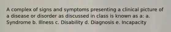 A complex of signs and symptoms presenting a clinical picture of a disease or disorder as discussed in class is known as a: a. Syndrome b. Illness c. Disability d. Diagnosis e. Incapacity