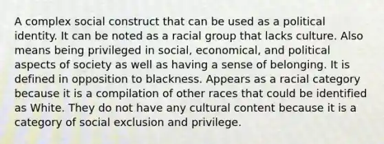 A complex social construct that can be used as a political identity. It can be noted as a racial group that lacks culture. Also means being privileged in social, economical, and political aspects of society as well as having a sense of belonging. It is defined in opposition to blackness. Appears as a racial category because it is a compilation of other races that could be identified as White. They do not have any cultural content because it is a category of social exclusion and privilege.