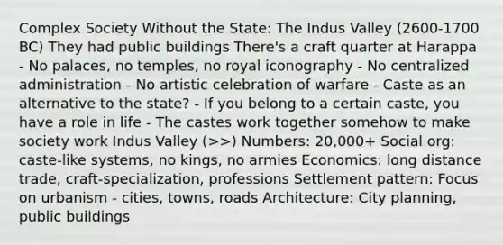 Complex Society Without the State: The Indus Valley (2600-1700 BC) They had public buildings There's a craft quarter at Harappa - No palaces, no temples, no royal iconography - No centralized administration - No artistic celebration of warfare - Caste as an alternative to the state? - If you belong to a certain caste, you have a role in life - The castes work together somehow to make society work Indus Valley (>>) Numbers: 20,000+ Social org: caste-like systems, no kings, no armies Economics: long distance trade, craft-specialization, professions Settlement pattern: Focus on urbanism - cities, towns, roads Architecture: City planning, public buildings