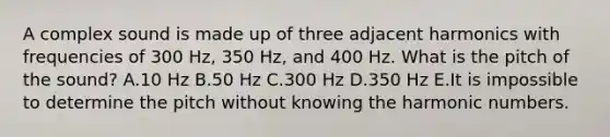 A complex sound is made up of three adjacent harmonics with frequencies of 300 Hz, 350 Hz, and 400 Hz. What is the pitch of the sound? A.10 Hz B.50 Hz C.300 Hz D.350 Hz E.It is impossible to determine the pitch without knowing the harmonic numbers.