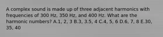 A complex sound is made up of three adjacent harmonics with frequencies of 300 Hz, 350 Hz, and 400 Hz. What are the harmonic numbers? A.1, 2, 3 B.3, 3.5, 4 C.4, 5, 6 D.6, 7, 8 E.30, 35, 40