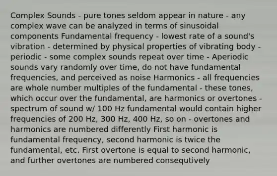 Complex Sounds - pure tones seldom appear in nature - any complex wave can be analyzed in terms of sinusoidal components Fundamental frequency - lowest rate of a sound's vibration - determined by physical properties of vibrating body - periodic - some complex sounds repeat over time - Aperiodic sounds vary randomly over time, do not have fundamental frequencies, and perceived as noise Harmonics - all frequencies are whole number multiples of the fundamental - these tones, which occur over the fundamental, are harmonics or overtones - spectrum of sound w/ 100 Hz fundamental would contain higher frequencies of 200 Hz, 300 Hz, 400 Hz, so on - overtones and harmonics are numbered differently First harmonic is fundamental frequency, second harmonic is twice the fundamental, etc. First overtone is equal to second harmonic, and further overtones are numbered consequtively