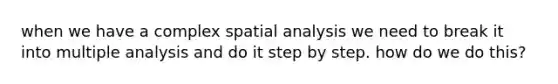 when we have a complex spatial analysis we need to break it into multiple analysis and do it step by step. how do we do this?