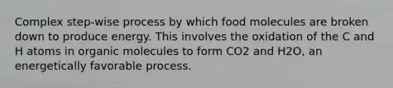 Complex step-wise process by which food molecules are broken down to produce energy. This involves the oxidation of the C and H atoms in organic molecules to form CO2 and H2O, an energetically favorable process.