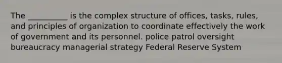 The __________ is the complex structure of offices, tasks, rules, and principles of organization to coordinate effectively the work of government and its personnel. police patrol oversight bureaucracy managerial strategy Federal Reserve System