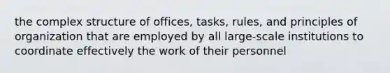 the complex structure of offices, tasks, rules, and principles of organization that are employed by all large-scale institutions to coordinate effectively the work of their personnel