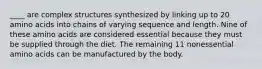 ____ are complex structures synthesized by linking up to 20 amino acids into chains of varying sequence and length. Nine of these amino acids are considered essential because they must be supplied through the diet. The remaining 11 nonessential amino acids can be manufactured by the body.