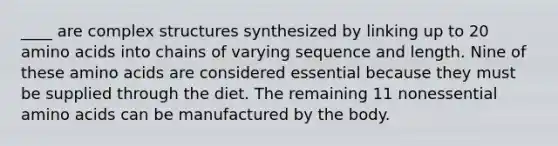 ____ are complex structures synthesized by linking up to 20 amino acids into chains of varying sequence and length. Nine of these amino acids are considered essential because they must be supplied through the diet. The remaining 11 nonessential amino acids can be manufactured by the body.