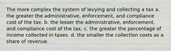 The more complex the system of levying and collecting a tax a. the greater the administrative, enforcement, and compliance cost of the tax. b. the lesser the administrative, enforcement, and compliance cost of the tax. c. the greater the percentage of income collected in taxes. d. the smaller the collection costs as a share of revenue.