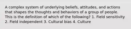 A complex system of underlying beliefs, attitudes, and actions that shapes the thoughts and behaviors of a group of people. This is the definition of which of the following? 1. Field sensitivity 2. Field independent 3. Cultural bias 4. Culture