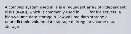 A complex system used in IT is a redundant array of independent disks (RAID), which is commonly used in _____for file servers. a. high-volume data storage b. low-volume data storage c. unpredictable-volume data storage d. irregular-volume data storage