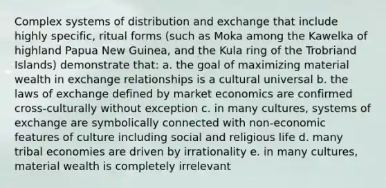 Complex systems of distribution and exchange that include highly specific, ritual forms (such as Moka among the Kawelka of highland Papua New Guinea, and the Kula ring of the Trobriand Islands) demonstrate that: a. the goal of maximizing material wealth in exchange relationships is a cultural universal b. the laws of exchange defined by market economics are confirmed cross-culturally without exception c. in many cultures, systems of exchange are symbolically connected with non-economic features of culture including social and religious life d. many tribal economies are driven by irrationality e. in many cultures, material wealth is completely irrelevant