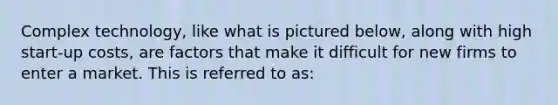 Complex technology, like what is pictured below, along with high start-up costs, are factors that make it difficult for new firms to enter a market. This is referred to as: