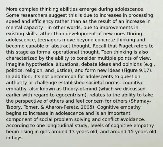 More complex thinking abilities emerge during adolescence. Some researchers suggest this is due to increases in processing speed and efficiency rather than as the result of an increase in mental capacity—in other words, due to improvements in existing skills rather than development of new ones During adolescence, teenagers move beyond concrete thinking and become capable of abstract thought. Recall that Piaget refers to this stage as formal operational thought. Teen thinking is also characterized by the ability to consider multiple points of view, imagine hypothetical situations, debate ideas and opinions (e.g., politics, religion, and justice), and form new ideas (Figure 9.17). In addition, it's not uncommon for adolescents to question authority or challenge established societal norms. cognitive empathy: also known as theory-of-mind (which we discussed earlier with regard to egocentrism), relates to the ability to take the perspective of others and feel concern for others (Shamay- Tsoory, Tomer, & Aharon-Peretz, 2005). Cognitive empathy begins to increase in adolescence and is an important component of social problem solving and conflict avoidance. According to one longitudinal study, levels of cognitive empathy begin rising in girls around 13 years old, and around 15 years old in boys