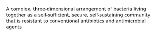 A complex, three-dimensional arrangement of bacteria living together as a self-sufficient, secure, self-sustaining community that is resistant to conventional antibiotics and antimicrobial agents